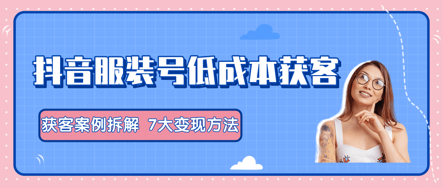 服装抖音号+获客的案例拆解，13种低成本获客方式，7大变现方法，直接上干货！-收集菌资源站
