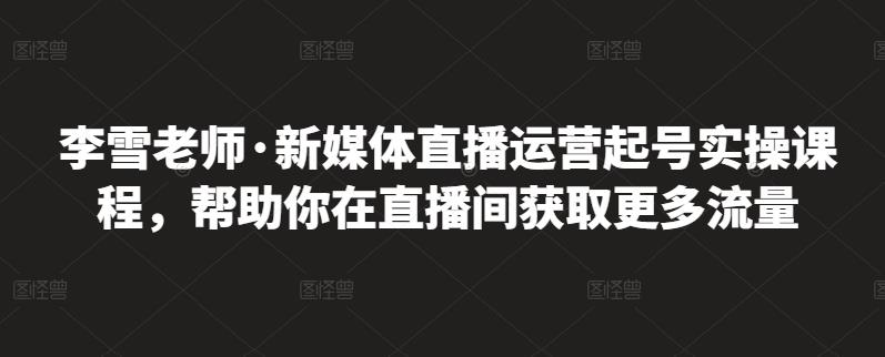 李雪老师·新媒体直播运营起号实操课程，帮助你在直播间获取更多流量-收集菌资源站