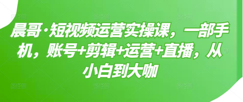 晨哥·短视频运营实操课，一部手机，账号+剪辑+运营+直播，从小白到大咖-收集菌资源站