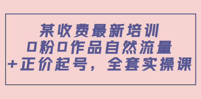 某最新收费培训内容：0粉0作品自然流量+正价起号，全套实操课-收集菌资源站