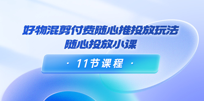 好物混剪付费随心推投放玩法，随心投放小课（11节课程）-收集菌资源站