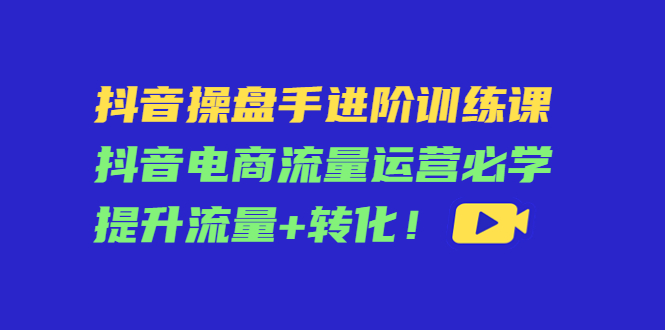 抖音操盘手进阶训练课：抖音电商流量运营必学，提升流量+转化-收集菌资源站