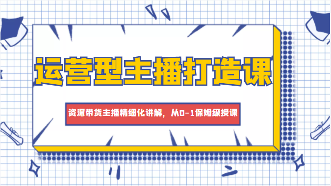 运营型主播打造课，资深带货主播精细化讲解，从0-1保姆级授课-收集菌资源站