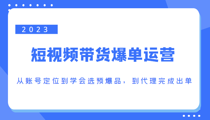 2023短视频带货爆单运营，从账号定位到学会选预爆品，到代理完成出单（价值1250元）-收集菌资源站