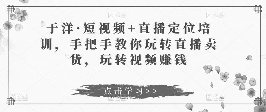 于洋·短视频+直播定位培训，手把手教你玩转直播卖货，玩转视频赚钱-收集菌资源站