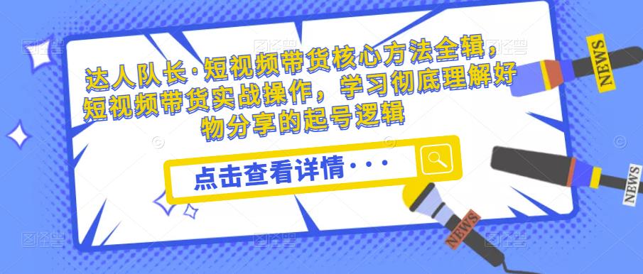 达人队长·短视频带货核心方法全辑，短视频带货实战操作，学习彻底理解好物分享的起号逻辑-收集菌资源站