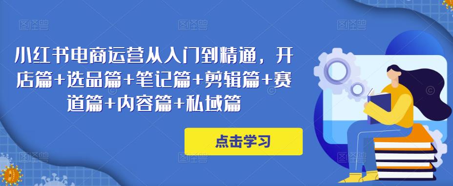 小红书电商运营从入门到精通，开店篇+选品篇+笔记篇+剪辑篇+赛道篇+内容篇+私域篇-收集菌资源站