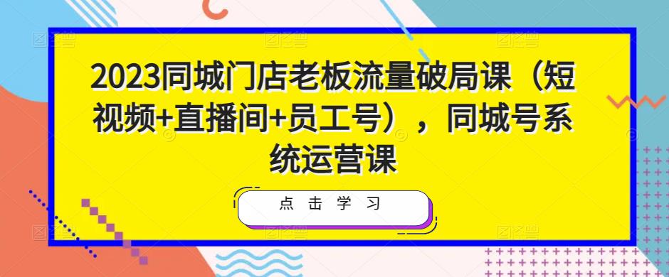 2023同城门店老板流量破局课（短视频+直播间+员工号），同城号系统运营课-收集菌资源站