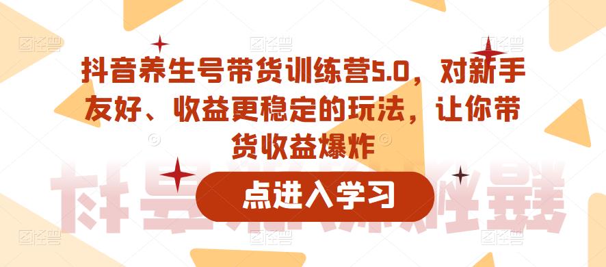 抖音养生号带货训练营5.0，对新手友好、收益更稳定的玩法，让你带货收益爆炸-收集菌资源站
