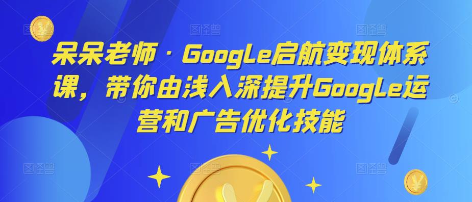呆呆老师·Google启航变现体系课，带你由浅入深提升Google运营和广告优化技能-收集菌资源站