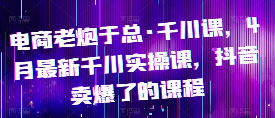 电商老炮于总·千川课，最新千川实操课，抖音卖爆了的课程-收集菌资源站