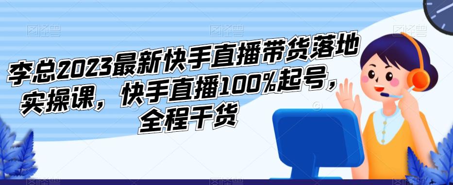 李总2023最新快手直播带货落地实操课，快手直播100%起号，全程干货-收集菌资源站